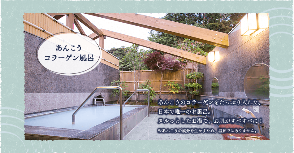 あんこうコラーゲン風呂：あんこうのコラーゲンをたっぷり入れた、日本で唯一のお風呂。ヌルっとしたお湯で、お肌がすべすべに！※あんこうの成分を生かすため、温泉ではありません。